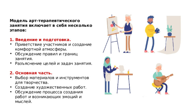Модель арт-терапевтического занятия включает в себя несколько этапов: 1. Введение и подготовка. Приветствие участников и создание комфортной атмосферы. Обсуждение правил и границ занятия. Разъяснение целей и задач занятия. 2. Основная часть. Выбор материалов и инструментов для творчества. Создание художественных работ. Обсуждение процесса создания работ и возникающих эмоций и мыслей. 1 