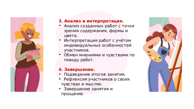 3. Анализ и интерпретация. Анализ созданных работ с точки зрения содержания, формы и цвета. Интерпретация работ с учётом индивидуальных особенностей участников. Обмен мнениями и чувствами по поводу работ. 4. Завершение. Подведение итогов занятия.  Рефлексия участников о своих чувствах и мыслях.  Завершение занятия и прощание. 1 