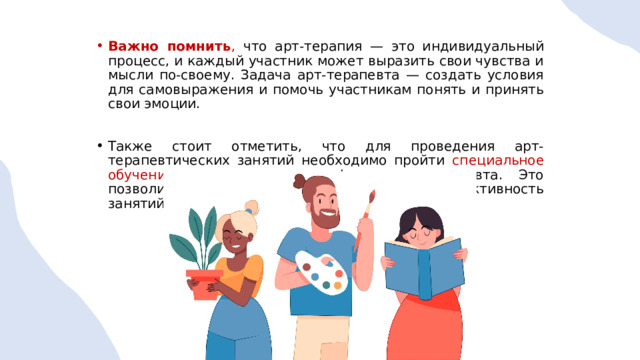 Важно помнить , что арт-терапия — это индивидуальный процесс, и каждый участник может выразить свои чувства и мысли по-своему. Задача арт-терапевта — создать условия для самовыражения и помочь участникам понять и принять свои эмоции. Также стоит отметить, что для проведения арт-терапевтических занятий необходимо пройти специальное обучение и получить сертификат арт-терапевта. Это позволит обеспечить безопасность и эффективность занятий. 1 