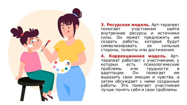 3. Ресурсная модель. Арт-терапевт помогает участникам найти внутренние ресурсы и источники силы. Он может предложить им создать работы, которые будут символизировать их сильные стороны, таланты или достижения. 4. Коррекционная модель.  Арт-терапевт работает с участниками, у которых есть психологические проблемы или трудности в адаптации. Он помогает им выразить свои эмоции и чувства, а затем обсуждает с ними созданные работы. Это помогает участникам лучше понять себя и свои проблемы. 1 