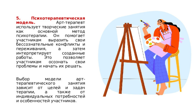 5. Психотерапевтическая модель. Арт-терапевт использует творческие занятия как основной метод психотерапии. Он помогает участникам выразить свои бессознательные конфликты и переживания, а затем интерпретирует созданные работы. Это позволяет участникам осознать свои проблемы и начать их решать. Выбор модели арт-терапевтического занятия зависит от целей и задач терапии, а также от индивидуальных потребностей и особенностей участников. 1 