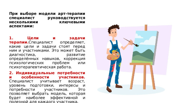 При выборе модели арт-терапии специалист руководствуется несколькими ключевыми аспектами: 1. Цели и задачи терапии. Специалист определяет, какие цели и задачи стоят перед ним и участниками. Это может быть диагностика, развитие определённых навыков, коррекция психологических проблем или психотерапевтическая работа. 2. Индивидуальные потребности и особенности участников. Специалист учитывает возраст, уровень подготовки, интересы и потребности участников. Это позволяет выбрать модель, которая будет наиболее эффективной и полезной для каждого участника. 1 