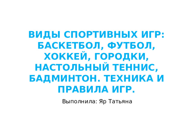 ВИДЫ СПОРТИВНЫХ ИГР: БАСКЕТБОЛ, ФУТБОЛ, ХОККЕЙ, ГОРОДКИ, НАСТОЛЬНЫЙ ТЕННИС, БАДМИНТОН. ТЕХНИКА И ПРАВИЛА ИГР. Выполнила: Яр Татьяна  