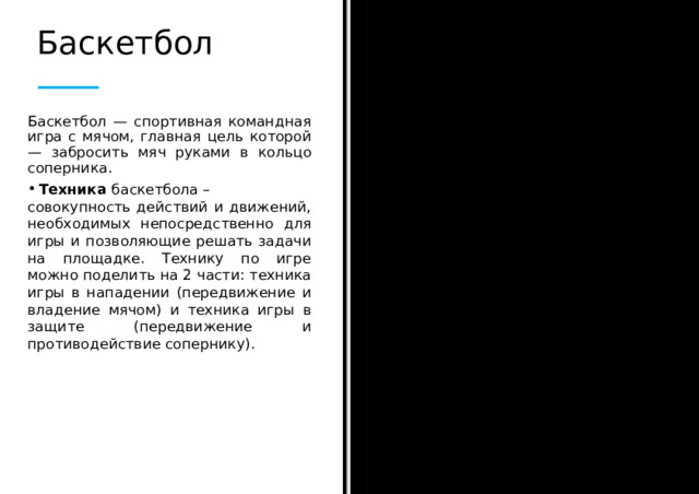 Баскетбол Баскетбол — спортивная командная игра с мячом, главная цель которой — забросить мяч руками в кольцо соперника. Техника баскетбола – совокупность действий и движений, необходимых непосредственно для игры и позволяющие решать задачи на площадке. Технику по игре можно поделить на 2 части: техника игры в нападении (передвижение и владение мячом) и техника игры в защите (передвижение и противодействие сопернику).  