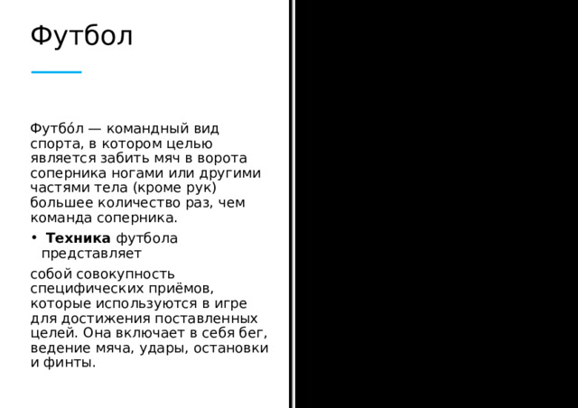 Футбол Футбо́л — командный вид спорта, в котором целью является забить мяч в ворота соперника ногами или другими частями тела (кроме рук) большее количество раз, чем команда соперника.  Техника футбола представляет собой совокупность специфических приёмов, которые используются в игре для достижения поставленных целей. Она включает в себя бег, ведение мяча, удары, остановки и финты.  
