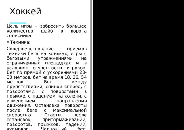 Хоккей Цель игры – забросить большее количество шайб в ворота соперника. Техника: Совершенствование приёмов техники бега на коньках, игры с беговыми упражнениями на ограниченных площадках и в условиях скученности игроков. Бег по прямой с ускорениями 20-30 метров, бег на время 18, 36, 54 метров. Бег между препятствиями, спиной вперёд, с поворотами, с поворотами в прыжке, с падением на колени, с изменением направления движения. Остановка, повороты после бега с максимальной скоростью. Старты после остановок, притормаживаний, поворотов, прыжков, падений, кувырков. Челночный бег, эстафеты.  
