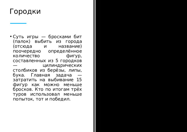 Городки Суть игры — бросками бит (палок) выбить из города (отсюда и название) поочередно определённое количество фигур, составленных из 5 городков — цилиндрических столбиков из берёзы, липы, бука. Главная задача — затратить на выбивание 15 фигур как можно меньше бросков. Кто по итогам трёх туров использовал меньше попыток, тот и победил.  
