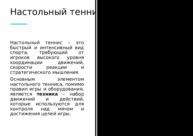 Настольный теннис Настольный теннис – это быстрый и интенсивный вид спорта, требующий от игроков высокого уровня координации движений, скорости реакции и стратегического мышления. Основным элементом настольного тенниса, помимо правил игры и оборудования, является техника – набор движений и действий, которые используются для контроля над мячом и достижения целей игры.  
