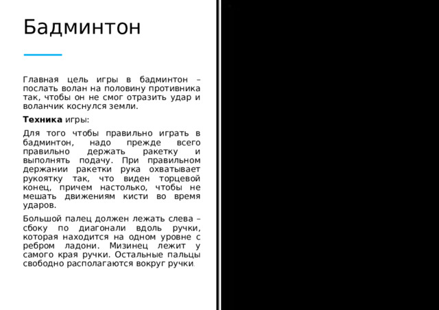 Бадминтон Главная цель игры в бадминтон – послать волан на половину противника так, чтобы он не смог отразить удар и воланчик коснулся земли. Техника игры: Для того чтобы правильно играть в бадминтон, надо прежде всего правильно держать ракетку и выполнять подачу. При правильном держании ракетки рука охватывает рукоятку так, что виден торцевой конец, причем настолько, чтобы не мешать движениям кисти во время ударов. Большой палец должен лежать слева – сбоку по диагонали вдоль ручки, которая находится на одном уровне с ребром ладони. Мизинец лежит у самого края ручки. Остальные пальцы свободно располагаются вокруг ручки .  