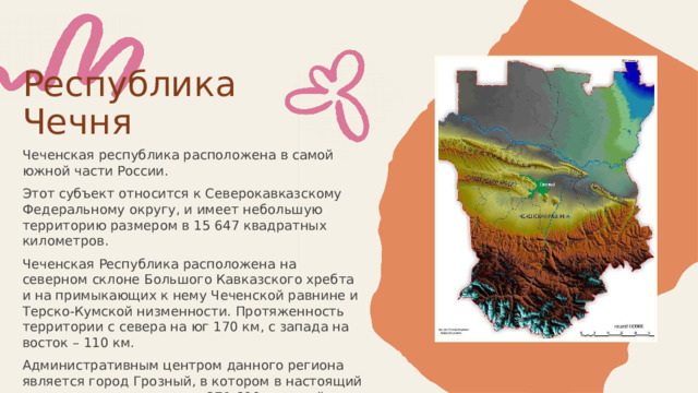  Республика Чечня Чеченская республика расположена в самой южной части России. Этот субъект относится к Северокавказскому Федеральному округу, и имеет небольшую территорию размером в 15 647 квадратных километров. Чеченская Республика расположена на северном склоне Большого Кавказского хребта и на примыкающих к нему Чеченской равнине и Терско-Кумской низменности. Протяженность территории с севера на юг 170 км, с запада на восток – 110 км. Административным центром данного региона является город Грозный, в котором в настоящий момент проживают около 271 600 жителей. 