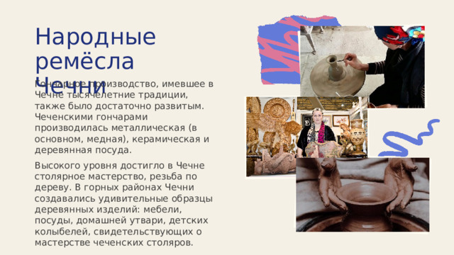 Народные ремёсла Чечни Гончарное производство, имевшее в Чечне тысячелетние традиции, также было достаточно развитым. Чеченскими гончарами производилась металлическая (в основном, медная), керамическая и деревянная посуда. Высокого уровня достигло в Чечне столярное мастерство, резьба по дереву. В горных районах Чечни создавались удивительные образцы деревянных изделий: мебели, посуды, домашней утвари, детских колыбелей, свидетельствующих о мастерстве чеченских столяров. 