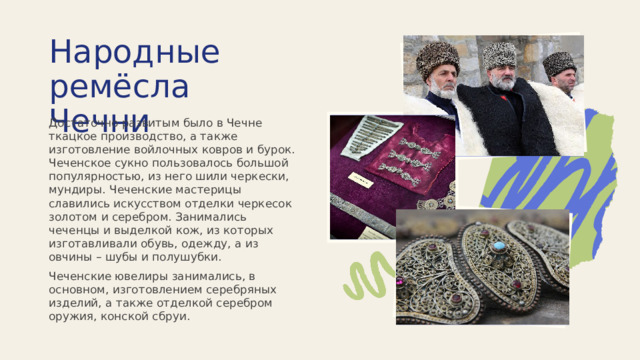 Народные ремёсла Чечни Достаточно развитым было в Чечне ткацкое производство, а также изготовление войлочных ковров и бурок. Чеченское сукно пользовалось большой популярностью, из него шили черкески, мундиры. Чеченские мастерицы славились искусством отделки черкесок золотом и серебром. Занимались чеченцы и выделкой кож, из которых изготавливали обувь, одежду, а из овчины – шубы и полушубки. Чеченские ювелиры занимались, в основном, изготовлением серебряных изделий, а также отделкой серебром оружия, конской сбруи. 