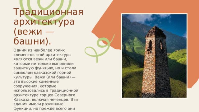  Традиционная архитектура (вежи — башни). Одним из наиболее ярких элементов этой архитектуры являются вежи или башни, которые не только выполняли защитную функцию, но и стали символом кавказской горной культуры. Вежи (или башни) — это высокие каменные сооружения, которые использовались в традиционной архитектуре горцев Северного Кавказа, включая чеченцев. Эти здания имели различные функции, но прежде всего они служили для защиты от внешних угроз, в том числе от врагов и диких животных. 