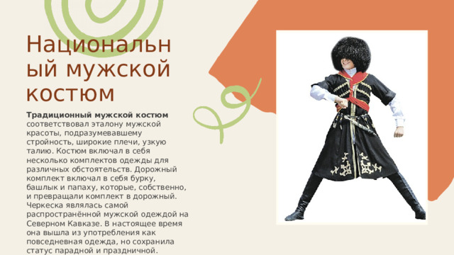Национальный мужской костюм Традиционный мужской костюм соответствовал эталону мужской красоты, подразумевавшему стройность, широкие плечи, узкую талию. Костюм включал в себя несколько комплектов одежды для различных обстоятельств. Дорожный комплект включал в себя бурку, башлык и папаху, которые, собственно, и превращали комплект в дорожный. Черкеска являлась самой распространённой мужской одеждой на Северном Кавказе. В настоящее время она вышла из употребления как повседневная одежда, но сохранила статус парадной и праздничной. 