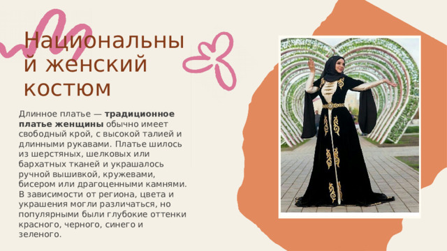 Национальный женский костюм Длинное платье — традиционное платье женщины обычно имеет свободный крой, с высокой талией и длинными рукавами. Платье шилось из шерстяных, шелковых или бархатных тканей и украшалось ручной вышивкой, кружевами, бисером или драгоценными камнями. В зависимости от региона, цвета и украшения могли различаться, но популярными были глубокие оттенки красного, черного, синего и зеленого. 