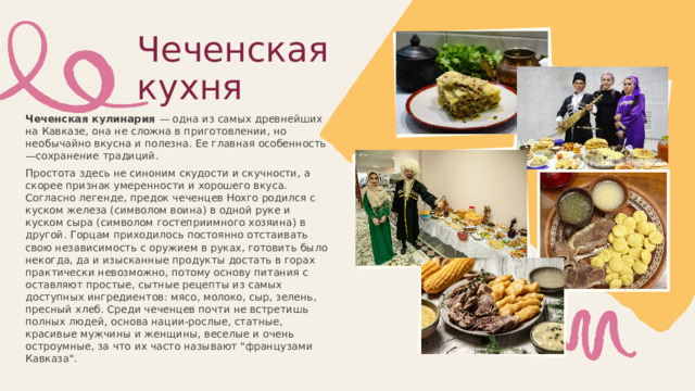  Чеченская кухня Чеченская кулинария — одна из самых древнейших на Кавказе, она не сложна в приготовлении, но необычайно вкусна и полезна. Ее главная особенность —сохранение традиций. Простота здесь не синоним скудости и скучности, а скорее признак умеренности и хорошего вкуса. Согласно легенде, предок чеченцев Нохго родился с куском железа (символом воина) в одной руке и куском сыра (символом гостеприимного хозяина) в другой. Горцам приходилось постоянно отстаивать свою независимость с оружием в руках, готовить было некогда, да и изысканные продукты достать в горах практически невозможно, потому основу питания с оставляют простые, сытные рецепты из самых доступных ингредиентов: мясо, молоко, сыр, зелень, пресный хлеб. Среди чеченцев почти не встретишь полных людей, основа нации-рослые, статные, красивые мужчины и женщины, веселые и очень остроумные, за что их часто называют 