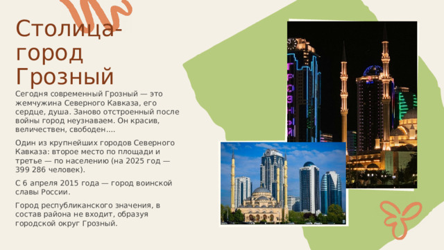  Столица-город Грозный Сегодня современный Грозный — это жемчужина Северного Кавказа, его сердце, душа. Заново отстроенный после войны город неузнаваем. Он красив, величествен, свободен.... Один из крупнейших городов Северного Кавказа: второе место по площади и третье — по населению (на 2025 год — 399 286 человек). С 6 апреля 2015 года — город воинской славы России. Город республиканского значения, в состав района не входит, образуя городской округ Грозный. 