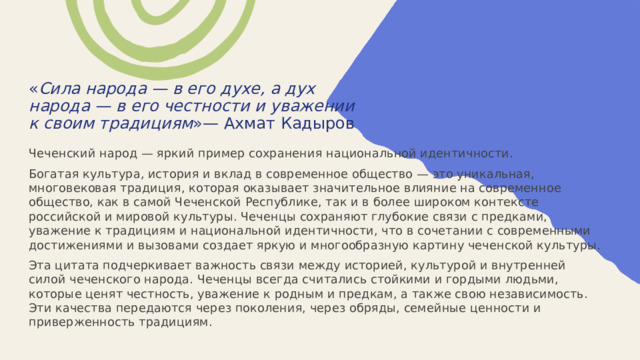  « Сила народа — в его духе, а дух народа — в его честности и уважении к своим традициям »— Ахмат Кадыров   Чеченский народ — яркий пример сохранения национальной идентичности. Богатая культура, история и вклад в современное общество — это уникальная, многовековая традиция, которая оказывает значительное влияние на современное общество, как в самой Чеченской Республике, так и в более широком контексте российской и мировой культуры. Чеченцы сохраняют глубокие связи с предками, уважение к традициям и национальной идентичности, что в сочетании с современными достижениями и вызовами создает яркую и многообразную картину чеченской культуры. Эта цитата подчеркивает важность связи между историей, культурой и внутренней силой чеченского народа. Чеченцы всегда считались стойкими и гордыми людьми, которые ценят честность, уважение к родным и предкам, а также свою независимость. Эти качества передаются через поколения, через обряды, семейные ценности и приверженность традициям. 