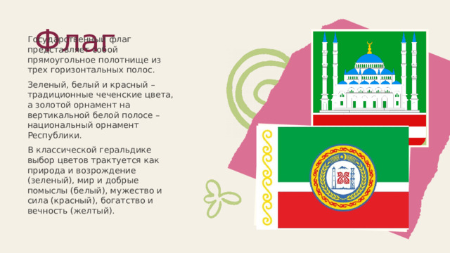  Флаг Государственный флаг представляет собой прямоугольное полотнище из трех горизонтальных полос. Зеленый, белый и красный – традиционные чеченские цвета, а золотой орнамент на вертикальной белой полосе – национальный орнамент Республики. В классической геральдике выбор цветов трактуется как природа и возрождение (зеленый), мир и добрые помыслы (белый), мужество и сила (красный), богатство и вечность (желтый). 