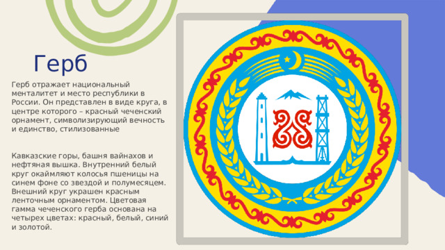 Герб Герб отражает национальный менталитет и место республики в России. Он представлен в виде круга, в центре которого – красный чеченский орнамент, символизирующий вечность и единство, стилизованные Кавказские горы, башня вайнахов и нефтяная вышка. Внутренний белый круг окаймляют колосья пшеницы на синем фоне со звездой и полумесяцем. Внешний круг украшен красным ленточным орнаментом. Цветовая гамма чеченского герба основана на четырех цветах: красный, белый, синий и золотой. 