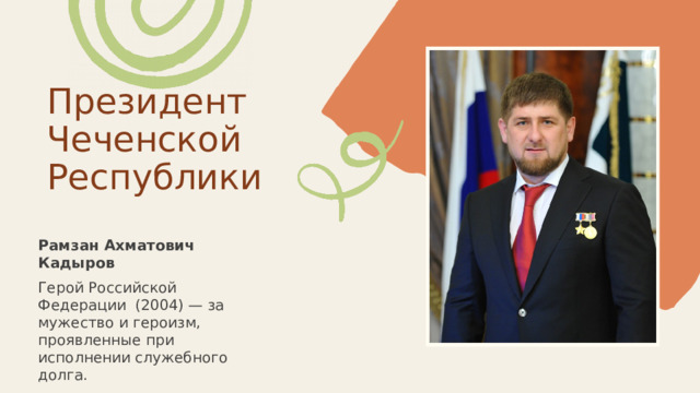 Президент Чеченской Республики Рамзан Ахматович Кадыров Герой Российской Федерации (2004) — за мужество и героизм, проявленные при исполнении служебного долга. 