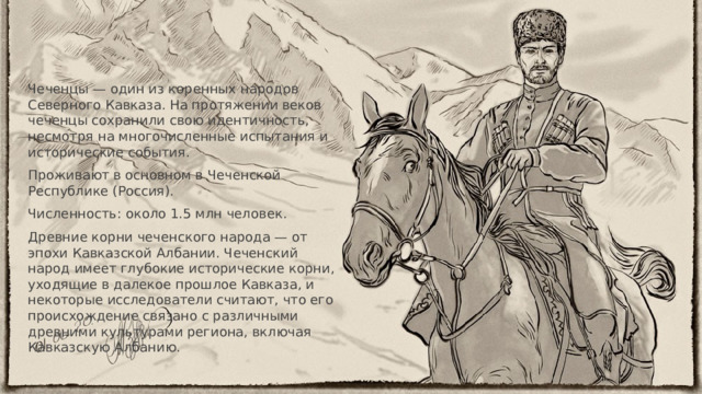 Чеченцы — один из коренных народов Северного Кавказа. На протяжении веков чеченцы сохранили свою идентичность, несмотря на многочисленные испытания и исторические события. Проживают в основном в Чеченской Республике (Россия). Численность: около 1.5 млн человек. Древние корни чеченского народа — от эпохи Кавказской Албании. Чеченский народ имеет глубокие исторические корни, уходящие в далекое прошлое Кавказа, и некоторые исследователи считают, что его происхождение связано с различными древними культурами региона, включая Кавказскую Албанию. 