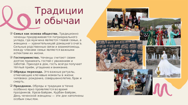 Традиции и обычаи Семья как основа общества. Традиционно чеченцы придерживаются патриархального уклада, где мужчина является главой семьи, а женщина — хранительницей домашнего очага. Сильные родственные связи и взаимопомощь между членами семьи являются важными аспектами их жизни. Гостеприимство. Чеченцы считают своим долгом принимать гостей с уважением и заботой. Приходя в дом, гость всегда получает тёплый приём, угощение и внимание. Обряды перехода. Это важные ритуалы, отмечающие ключевые моменты в жизни человека: рождение, совершеннолетие, брак и смерть. Праздники. Обряды и традиции в Чечне особенно ярко проявляются во время праздников. Ураза-Байрам, Курбан-Байрам, День чеченской женщины — эти дни наполнены особым смыслом. 