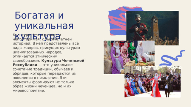  Богатая и уникальная культура Культура Чечни редкая и неповторимая, с тысячелетней историей. В ней представлены все виды жанров, присущих культурам цивилизованных народов, отличается этническим своеобразием. Культура Чеченской Республики  — это уникальное сочетание традиций, обычаев и обрядов, которые передаются из поколения в поколение. Эти элементы формируют не только образ жизни чеченцев, но и их мировосприятие. 