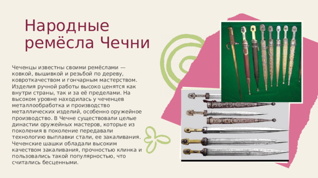 Народные ремёсла Чечни   Чеченцы известны своими ремёслами — ковкой, вышивкой и резьбой по дереву, ковроткачеством и гончарным мастерством. Изделия ручной работы высоко ценятся как внутри страны, так и за её пределами. На высоком уровне находилась у чеченцев металлообработка и производство металлических изделий, особенно оружейное производство. В Чечне существовали целые династии оружейных мастеров, которые из поколения в поколение передавали технологию выплавки стали, ее закаливания. Чеченские шашки обладали высоким качеством закаливания, прочностью клинка и пользовались такой популярностью, что считались бесценными. 