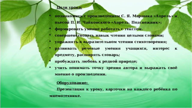 Цели урока: познакомить с произведением С. Я. Маршака «Апрель» и пьесой П. И. Чайковского «Апрель. Подснежник»; формировать умение работать с текстом. совершенствовать навык чтения целыми словами; упражнять в выразительном чтении стихотворения; развивать речевые умения учащихся, интерес к предмету, расширять словарь; пробуждать любовь к родной природе; учить понимать точку зрения автора и выражать своё мнение о произведении. Оборудование: Презентация к уроку, карточки на каждого ребёнка по мнемотехнике. 