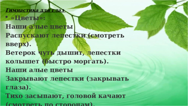 Гимнастика для глаз «Цветы»:  Наши алые цветы  Распускают лепестки (смотреть вверх). Ветерок чуть дышит, лепестки колышет (быстро моргать). Наши алые цветы  Закрывают лепестки (закрывать глаза). Тихо засыпают, головой качают (смотреть по сторонам).  