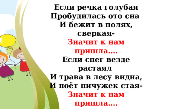 Если речка голубая Пробудилась ото сна И бежит в полях, сверкая- Значит к нам пришла…. Если снег везде растаял И трава в лесу видна, И поёт пичужек стая- Значит к нам пришла…. Если солнце разрумянит Наши щёки докрасна, Нам ещё приятней станет- Значит к нам пришла… 