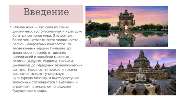 Введение Южная  Азия  —  это  один  из  самых  динамичных , густонаселенных и  культурно  богатых регионов  мира .  Это  дом  для  более  чем четверти  всего  человечества ,  регион невероятных контрастов :  от  заснеженных вершин  Гималаев  до  тропических  пляжей ,  от древних  цивилизаций  и  колыбели  мировых религий  ( индуизм ,  буддизм ,  сикхизм , джайнизм )  до  передовых  технологических центров .  Здесь  сотни  языков  и  тысячи диалектов  создают  уникальную  культурную мозаику ,  а быстрорастущие экономики сталкиваются  с  вызовами  и  огромным потенциалом ,  определяя будущее всего  мира . 