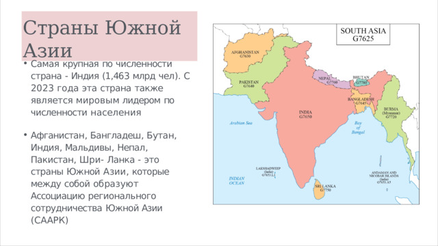 Страны  Южной  Азии Самая  крупная  по  численности  страна  - Индия  (1,463  млрд  чел ).  С  2023  года эта  страна  также  является  мировым лидером  по  численности  населения Афганистан ,  Бангладеш ,  Бутан ,  Индия , Мальдивы ,  Непал ,  Пакистан ,  Шри - Ланка  -  это  страны  Южной  Азии , которые  между  собой  образуют Ассоциацию  регионального сотрудничества  Южной Азии ( СААРК ) 