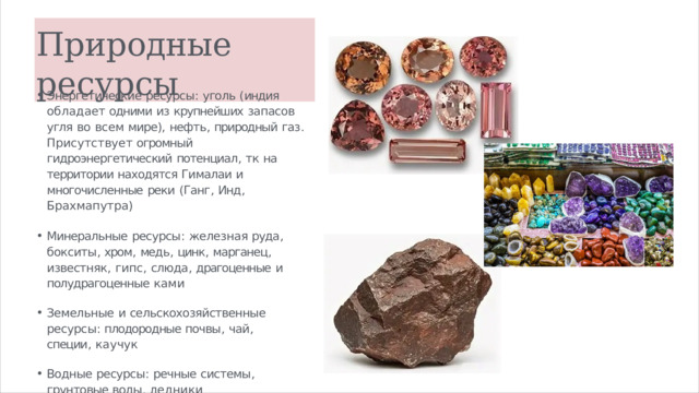 Природные  ресурсы Энергетические  ресурсы :  уголь  ( индия  обладает одними  из  крупнейших  запасов  угля  во  всем мире ),  нефть ,  природный  газ .  Присутствует огромный  гидроэнергетический  потенциал ,  тк  на территории находятся  Гималаи  и многочисленные  реки  ( Ганг ,  Инд ,  Брахмапутра ) Минеральные  ресурсы :  железная  руда ,  бокситы , хром ,  медь ,  цинк ,  марганец ,  известняк ,  гипс , слюда ,  драгоценные  и  полудрагоценные  ками Земельные  и  сельскохозяйственные  ресурсы : плодородные почвы ,  чай ,  специи ,  каучук Водные  ресурсы :  речные  системы ,  грунтовые воды ,  ледники Лесные  ресурсы :  истощены 