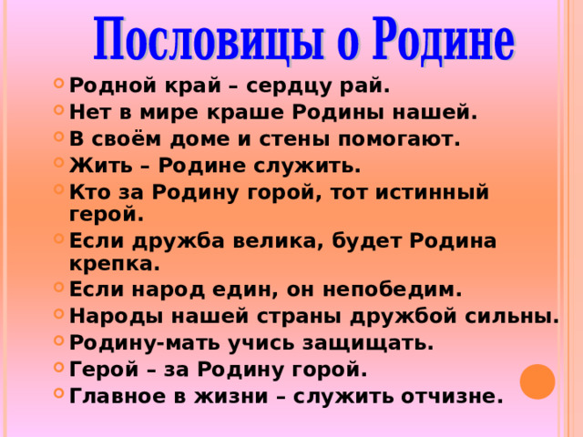 Родной край – сердцу рай. Нет в мире краше Родины нашей. В своём доме и стены помогают. Жить – Родине служить. Кто за Родину горой, тот истинный герой. Если дружба велика, будет Родина крепка. Если народ един, он непобедим. Народы нашей страны дружбой сильны. Родину-мать учись защищать. Герой – за Родину горой. Главное в жизни – служить отчизне. 