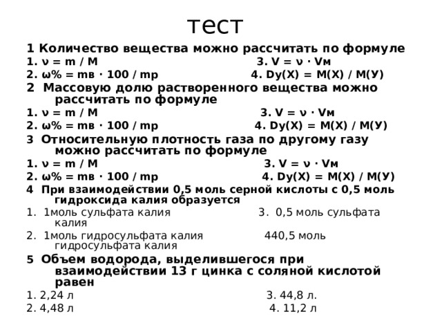 тест 1 Количество вещества можно рассчитать по формуле 1. ν = m / M 3. V = ν · Vм 2. ω% = mв · 100 / mр 4. Dу(Х) = М(Х) / М(У) 2 Массовую долю растворенного вещества можно рассчитать по формуле 1. ν = m / M 3. V = ν · Vм 2. ω% = mв · 100 / mр 4. Dу(Х) = М(Х) / М(У) 3 Относительную плотность газа по другому газу можно рассчитать по формуле 1. ν = m / M 3. V = ν · Vм 2. ω% = mв · 100 / mр 4. Dу(Х) = М(Х) / М(У) 4 При взаимодействии 0,5 моль серной кислоты с 0,5 моль гидроксида калия образуется 1 .  1моль сульфата калия 3 .  0,5 моль сульфата калия 2 .  1моль гидросульфата калия 440,5 моль гидросульфата калия 5 Объем водорода, выделившегося при взаимодействии 13 г цинка с соляной кислотой равен 1. 2,24 л 3. 44,8 л. 2. 4,48 л 4. 11,2 л 