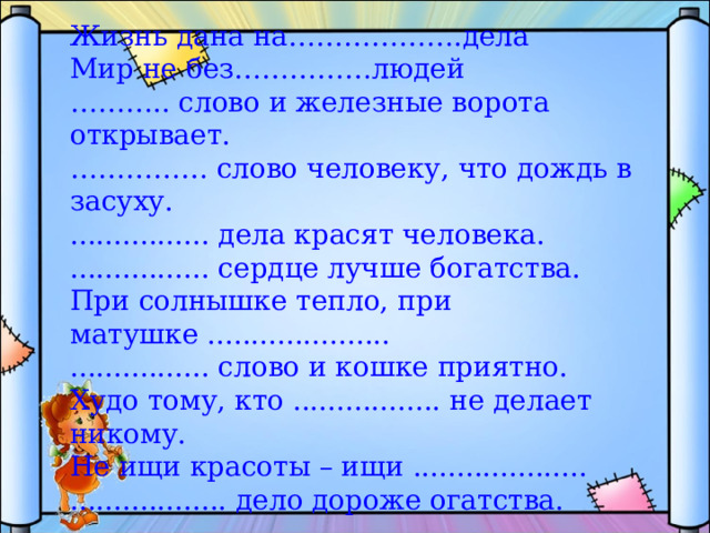 Жизнь дана на……………….дела Мир не без……………людей ……… .. слово и железные ворота открывает. …………… слово человеку, что дождь в засуху. ................ дела красят человека. ................ сердце лучше богатства. При солнышке тепло, при матушке ..................... ................ слово и кошке приятно. Худо тому, кто ................. не делает никому. Не ищи красоты – ищи .................... .................. дело дороже огатства. 