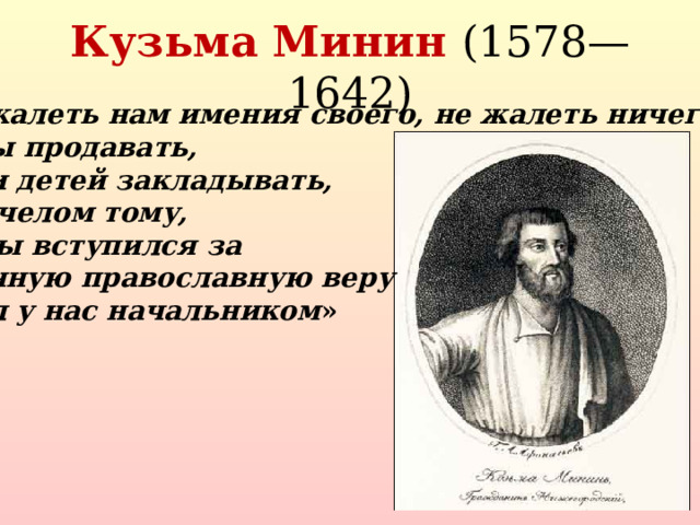 Кузьма Минин (1578—1642) « Не жалеть нам имения своего, не жалеть ничего, дворы продавать, жен и детей закладывать, бить челом тому, кто бы вступился за истинную православную веру и был у нас начальником »  