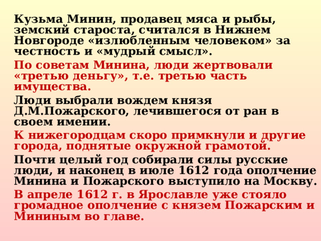 Кузьма Минин, продавец мяса и рыбы, земский староста, считался в Нижнем Новгороде «излюбленным человеком» за честность и «мудрый смысл». По советам Минина, люди жертвовали «третью деньгу», т.е. третью часть имущества. Люди выбрали вождем князя Д.М.Пожарского, лечившегося от ран в своем имении. К нижегородцам скоро примкнули и другие города, поднятые окружной грамотой. Почти целый год собирали силы русские люди, и наконец в июле 1612 года ополчение Минина и Пожарского выступило на Москву. В апреле 1612 г. в Ярославле уже стояло громадное ополчение с князем Пожарским и Мининым во главе.  