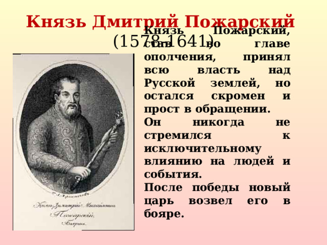Князь Дмитрий Пожарский  (1578-1641) Князь Пожарский, став во главе ополчения, принял всю власть над Русской землей, но остался скромен и прост в обращении. Он никогда не стремился к исключительному влиянию на людей и события. После победы новый царь возвел его в бояре.  