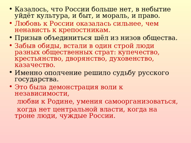 Казалось, что России больше нет, в небытие уйдёт культура, и быт, и мораль, и право. Любовь к России оказалась сильнее, чем ненависть к крепостникам. Призыв объединиться шёл из низов общества. Забыв обиды, встали в один строй люди разных общественных страт: купечество, крестьянство, дворянство, духовенство, казачество. Именно ополчение решило судьбу русского государства.  Это была демонстрация воли к независимости,  любви к Родине, умения самоорганизоваться,  когда нет центральной власти, когда на троне люди, чуждые России.  