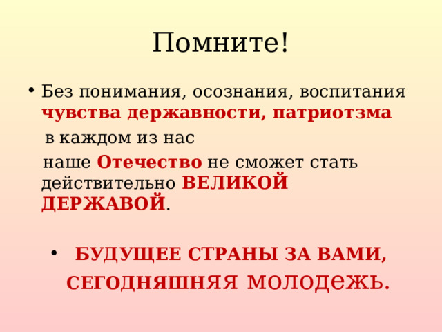 Помните! Без понимания, осознания, воспитания чувства державности, патриотзма  в каждом из нас  наше Отечество не сможет стать действительно ВЕЛИКОЙ ДЕРЖАВОЙ .  БУДУЩЕЕ СТРАНЫ ЗА ВАМИ, СЕГОДНЯШН яя молодежь .  