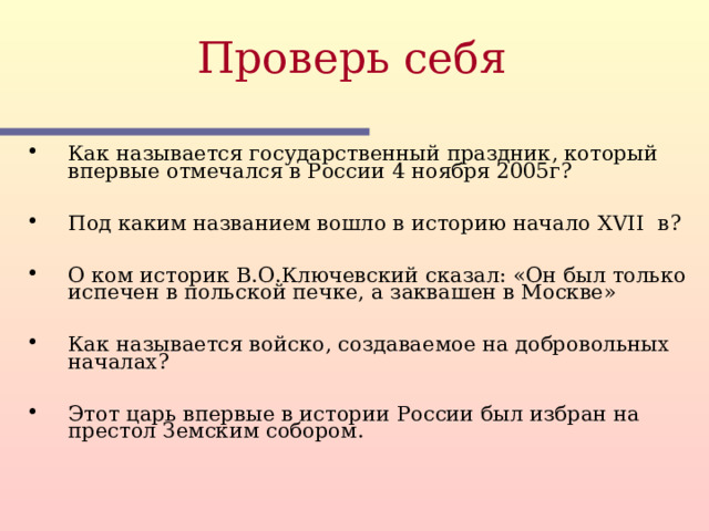 Проверь себя  Как называется государственный праздник, который впервые отмечался в России 4 ноября 2005г?  Под каким названием вошло в историю начало XVII в?  О ком историк В.О.Ключевский сказал: «Он был только испечен в польской печке, а заквашен в Москве»  Как называется войско, создаваемое на добровольных началах?  Этот царь впервые в истории России был избран на престол Земским собором.  Этот слайд содержит вопросы для самопроверки. После вариантов ответов учащихся, по щелчку мыши на экране появляется верный ответ  