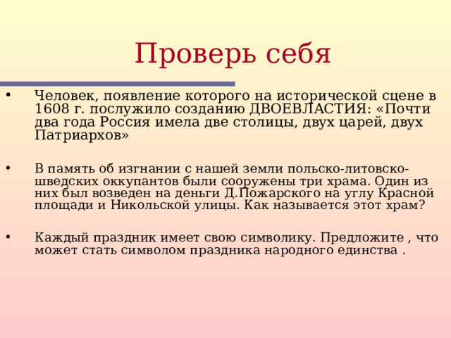 Проверь себя  Человек, появление которого на исторической сцене в 1608 г. послужило созданию ДВОЕВЛАСТИЯ: «Почти два года Россия имела две столицы, двух царей, двух Патриархов»  В память об изгнании с нашей земли польско-литовско-шведских оккупантов были сооружены три храма. Один из них был возведен на деньги Д.Пожарского на углу Красной площади и Никольской улицы. Как называется этот храм?  Каждый праздник имеет свою символику. Предложите , что может стать символом праздника народного единства . Этот слайд содержит вопросы для самопроверки. После вариантов ответов учащихся, по щелчку мыши на экране появляется верный ответ  