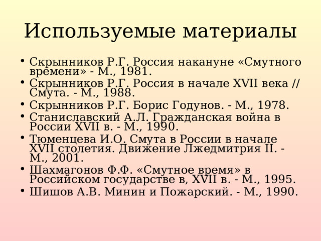 Используемые материалы Скрынников Р.Г. Россия накануне «Смутного времени» - М., 1981. Скрынников Р.Г. Россия в начале XVII века // Смута. - М., 1988. Скрынников Р.Г. Борис Годунов. - М., 1978. Станиславский А.Л. Гражданская война в России XVII в. - М., 1990. Тюменцева И.О. Смута в России в начале XVII столетия. Движение Лжедмитрия II. - М., 2001. Шахмагонов Ф.Ф. «Смутное время» в Российском государстве в, XVII в. - М., 1995. Шишов А.В. Минин и Пожарский. - М., 1990.   