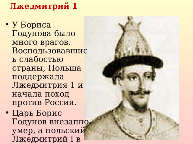  Лжедмитрий 1 У Бориса Годунова было много врагов. Воспользовавшись слабостью страны, Польша поддержала Лжедмитрия 1 и начала поход против России. Царь Борис Годунов внезапно умер, а польский Лжедмитрий I в Москве венчан на царство.  