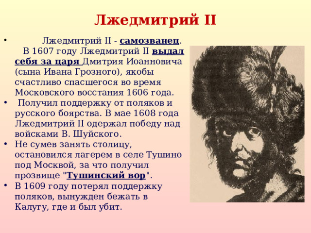 Лжедмитрий II  Лжедмитрий II - самозванец .  В 1607 году Лжедмитрий II выдал себя за царя Дмитрия Иоанновича (сына Ивана Грозного), якобы счастливо спасшегося во время Московского восстания 1606 года.  Получил поддержку от поляков и русского боярства. В мае 1608 года Лжедмитрий II одержал победу над войсками В. Шуйского. Не сумев занять столицу, остановился лагерем в селе Тушино под Москвой, за что получил прозвище 