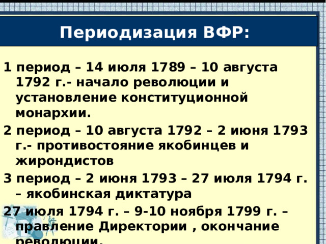 Периодизация ВФР: 1 период – 14 июля 1789 – 10 августа 1792 г.- начало революции и установление конституционной монархии. 2 период – 10 августа 1792 – 2 июня 1793 г.- противостояние якобинцев и жирондистов 3 период – 2 июня 1793 – 27 июля 1794 г. – якобинская диктатура 27 июля 1794 г. – 9-10 ноября 1799 г. – правление Директории , окончание революции. 