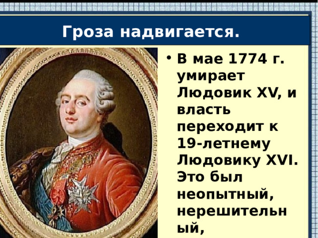 Гроза надвигается. В мае 1774 г. умирает Людовик XV, и власть переходит к 19-летнему Людовику XVI. Это был неопытный, нерешительный, увлекающийся охотой и слесарным делом.  
